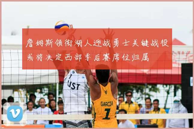 詹姆斯领衔湖人迎战勇士关键战役或将决定西部季后赛席位归属