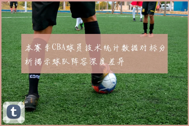 本赛季CBA球员技术统计数据对标分析揭示球队阵容深度差异