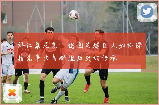 拜仁慕尼黑：德国足球巨人如何保持竞争力与辉煌历史的传承