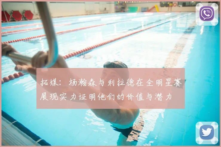 拓媒：杨瀚森与利拉德在全明星赛展现实力证明他们的价值与潜力