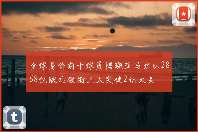 全球身价前十球员揭晓亚马尔以2868亿欧元领衔三人突破2亿大关