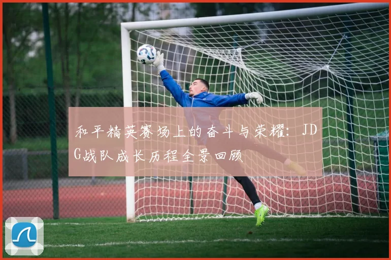 和平精英赛场上的奋斗与荣耀：JDG战队成长历程全景回顾