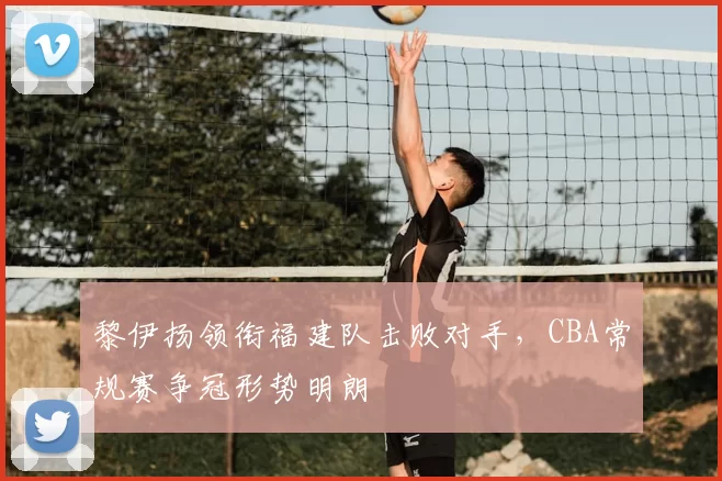 黎伊扬领衔福建队击败对手，CBA常规赛争冠形势明朗