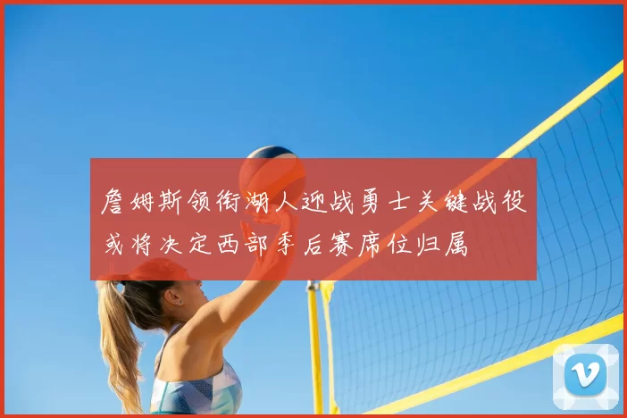 詹姆斯领衔湖人迎战勇士关键战役或将决定西部季后赛席位归属