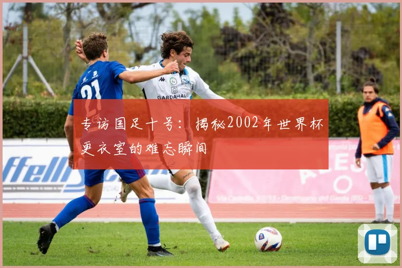 专访国足十号：揭秘2002年世界杯更衣室的难忘瞬间