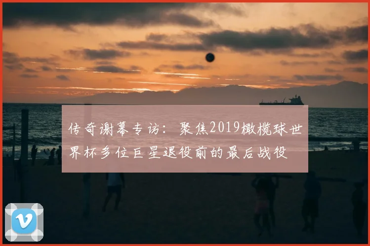 传奇谢幕专访：聚焦2019橄榄球世界杯多位巨星退役前的最后战役
