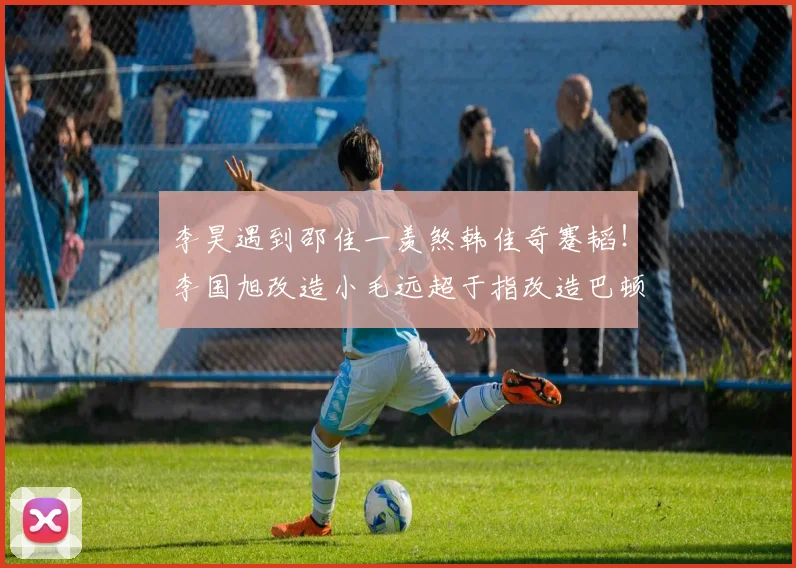 李昊遇到邵佳一羡煞韩佳奇蹇韬！李国旭改造小毛远超于指改造巴顿