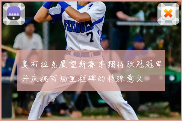 奥布拉克展望新赛季期待欧冠冠军并庆祝百场里程碑的特殊意义