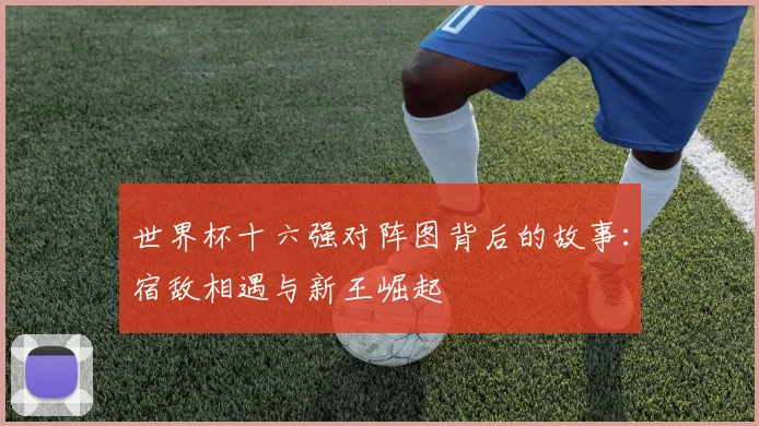 世界杯十六强对阵图背后的故事:宿敌相遇与新王崛起