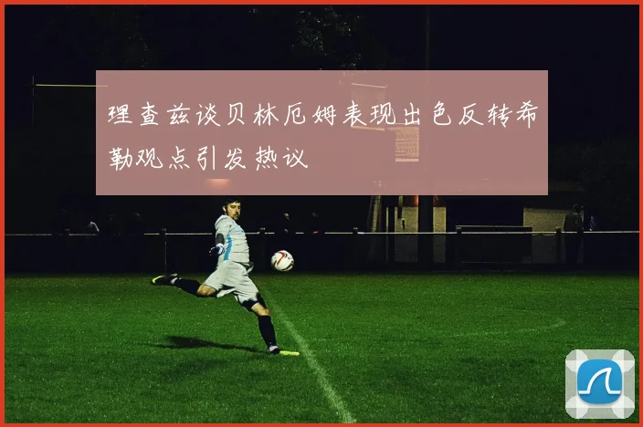 理查兹谈贝林厄姆表现出色反转希勒观点引发热议